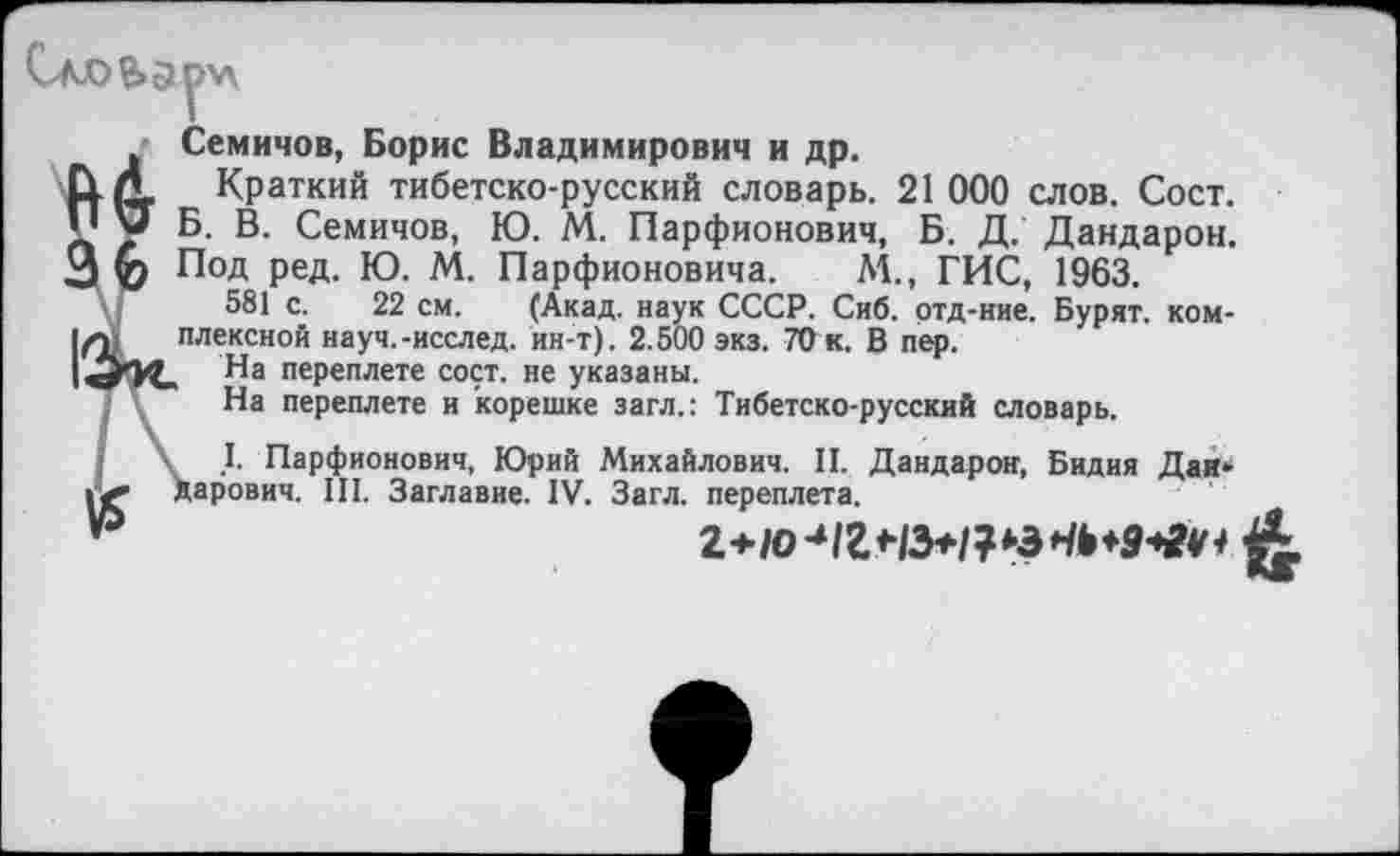 ﻿Семичов, Борис Владимирович и др.
Краткий тибетско-русский словарь. 21 000 слов. Сост. Б. В. Семичов, Ю. М. Парфионович, Б. Д. Дандарон. Под ред. Ю. М. Парфионовича. М., ГИС, 1963.
581 с. 22 см. (Акад, наук СССР. Сиб. отд-ние. Бурят, комплексной науч.-исслед. ин-т). 2.500 экз. 7Ок. В пер.
На переплете сост. не указаны.
На переплете и корешке загл.: Тибетско-русский словарь.
| Г Парфионович, Юрий Михайлович. II. Дандарон, Бидия Дай» »«*■ дарович. III. Заглавие. IV. Загл. переплета.